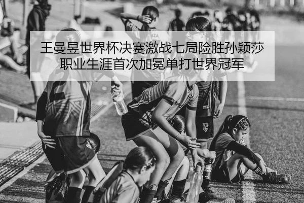 王曼昱世界杯决赛激战七局险胜孙颖莎 职业生涯首次加冕单打世界冠军